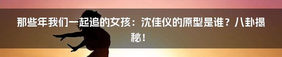 那些年我们一起追的女孩：沈佳仪的原型是谁？八卦揭秘！