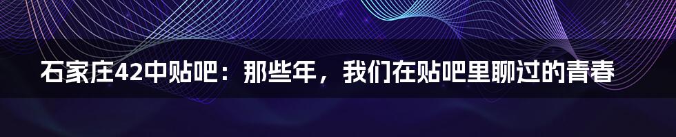 石家庄42中贴吧:那些年,我们在贴吧里聊过的青春