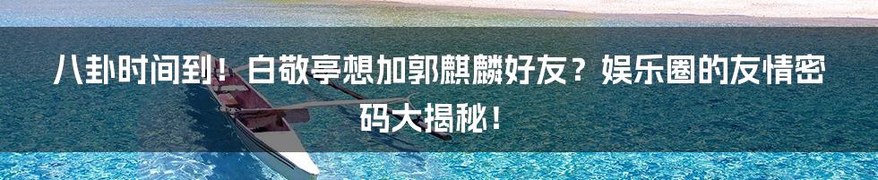 八卦时间到!白敬亭想加郭麒麟好友?娱乐圈的友情密码大揭秘!