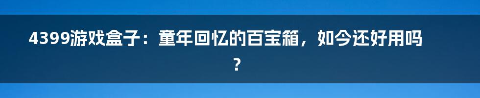 4399游戏盒子:童年回忆的百宝箱,如今还好用吗?