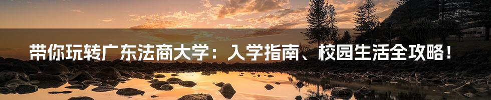 带你玩转广东法商大学:入学指南、校园生活全攻略!