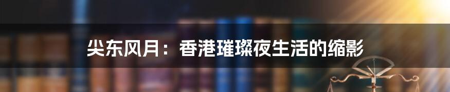 尖东风月：香港璀璨夜生活的缩影