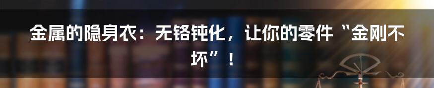 金属的隐身衣:无铬钝化,让你的零件“金刚不坏”!