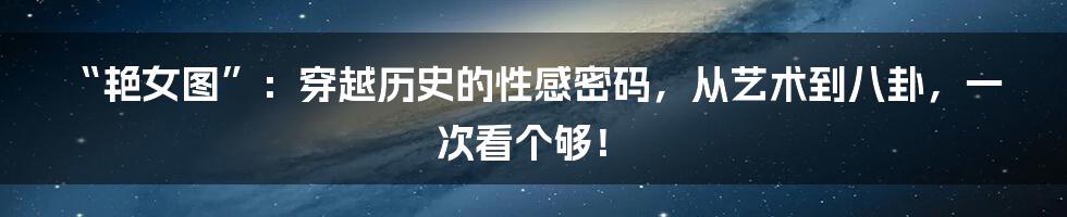 “艳女图”:穿越历史的性感密码,从艺术到八卦,一次看个够!