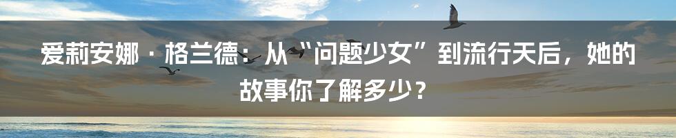 爱莉安娜·格兰德:从“问题少女”到流行天后,她的故事你了解多少?
