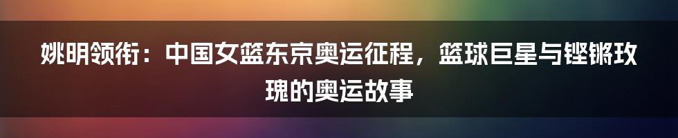 姚明领衔:中国女篮东京奥运征程,篮球巨星与铿锵玫瑰的奥运故事