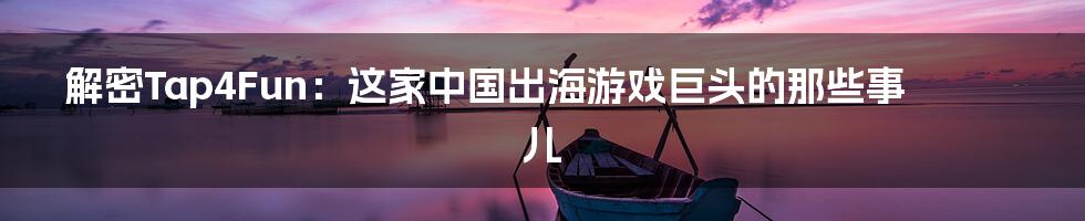 解密Tap4Fun:这家中国出海游戏巨头的那些事儿