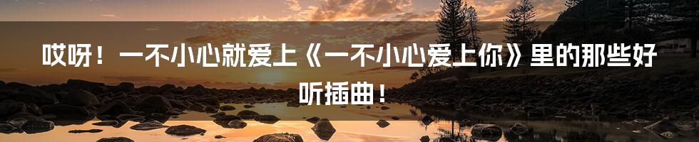 哎呀!一不小心就爱上《一不小心爱上你》里的那些好听插曲!