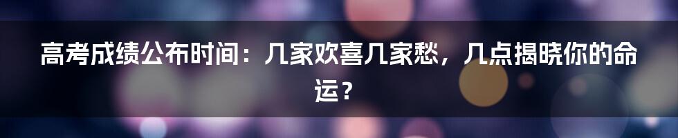 高考成绩公布时间:几家欢喜几家愁,几点揭晓你的命运?