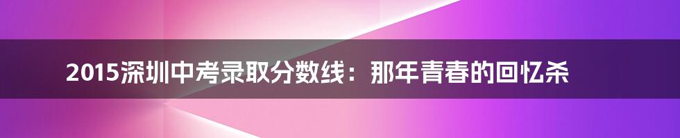 2015深圳中考录取分数线:那年青春的回忆杀
