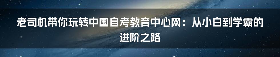 老司机带你玩转中国自考教育中心网:从小白到学霸的进阶之路