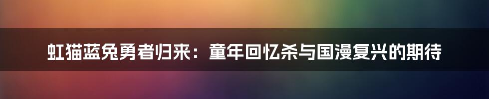 虹猫蓝兔勇者归来:童年回忆杀与国漫复兴的期待