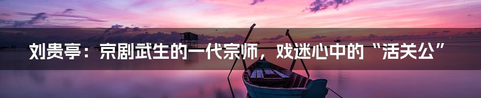 刘贵亭:京剧武生的一代宗师,戏迷心中的“活关公”
