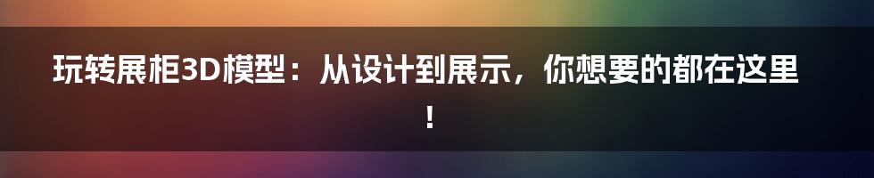 玩转展柜3D模型:从设计到展示,你想要的都在这里!