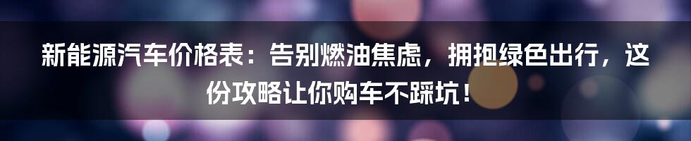 新能源汽车价格表:告别燃油焦虑,拥抱绿色出行,这份攻略让你购车不踩坑!