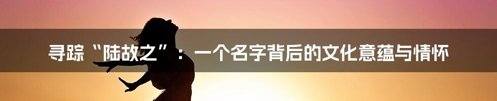 寻踪“陆故之”:一个名字背后的文化意蕴与情怀