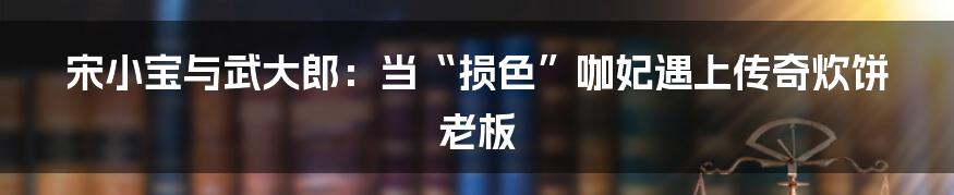 宋小宝与武大郎:当“损色”咖妃遇上传奇炊饼老板