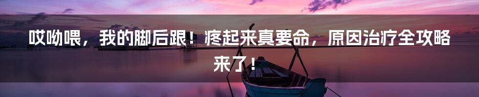 哎呦喂,我的脚后跟!疼起来真要命,原因治疗全攻略来了!