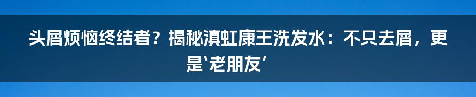 头屑烦恼终结者?揭秘滇虹康王洗发水:不只去屑,更是‘老朋友’