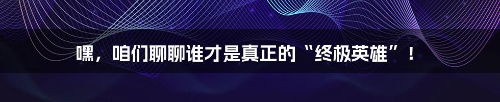 嘿,咱们聊聊谁才是真正的“终极英雄”!