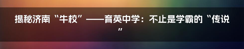 揭秘济南“牛校”——育英中学:不止是学霸的“传说”