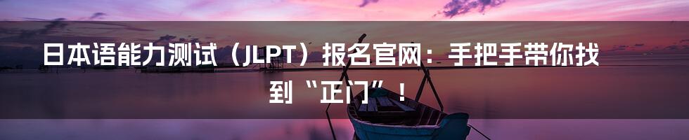 日本语能力测试(JLPT)报名官网:手把手带你找到“正门”!