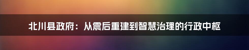 北川县政府:从震后重建到智慧治理的行政中枢