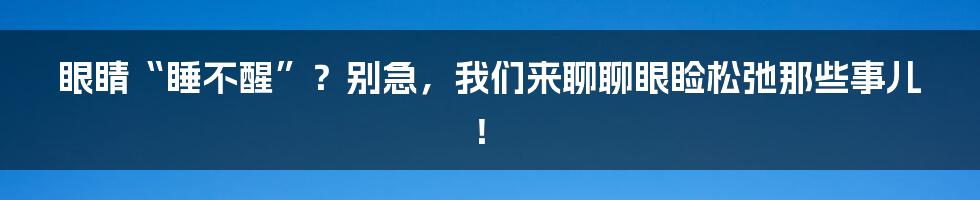 眼睛“睡不醒”?别急,我们来聊聊眼睑松弛那些事儿!