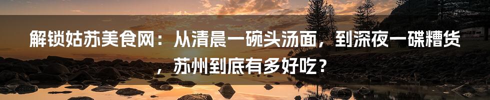 解锁姑苏美食网:从清晨一碗头汤面,到深夜一碟糟货,苏州到底有多好吃?