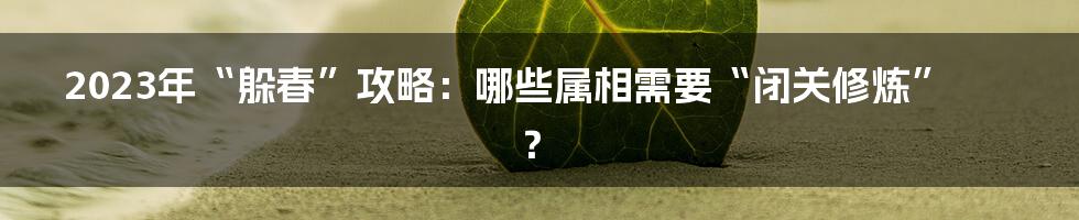 2023年“躲春”攻略:哪些属相需要“闭关修炼”?