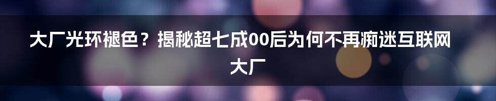 大厂光环褪色?揭秘超七成00后为何不再痴迷互联网大厂