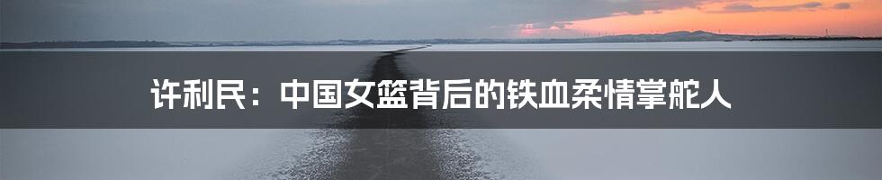 许利民:中国女篮背后的铁血柔情掌舵人