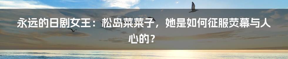 永远的日剧女王:松岛菜菜子,她是如何征服荧幕与人心的?