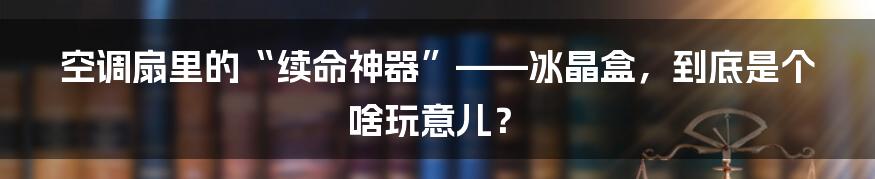 空调扇里的“续命神器”——冰晶盒,到底是个啥玩意儿?