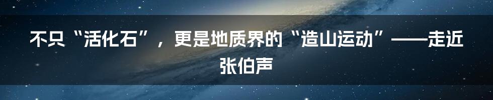 不只“活化石”,更是地质界的“造山运动”——走近张伯声