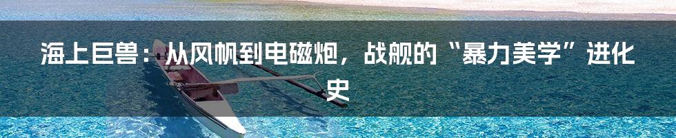 海上巨兽:从风帆到电磁炮,战舰的“暴力美学”进化史