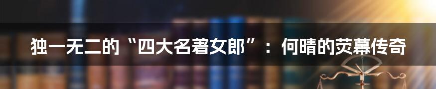 独一无二的“四大名著女郎”:何晴的荧幕传奇