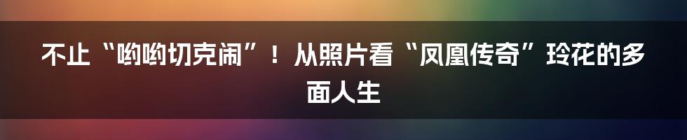 不止“哟哟切克闹”!从照片看“凤凰传奇”玲花的多面人生