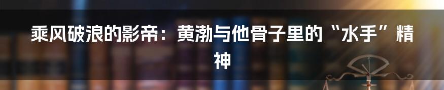 乘风破浪的影帝:黄渤与他骨子里的“水手”精神
