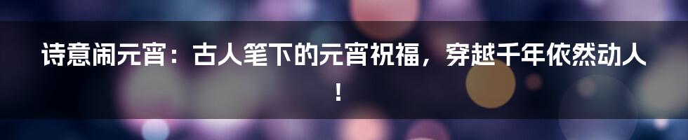 诗意闹元宵:古人笔下的元宵祝福,穿越千年依然动人!