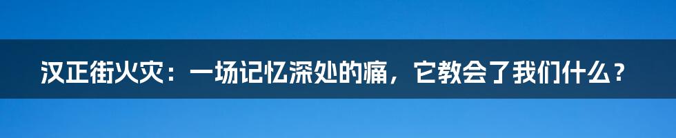 汉正街火灾:一场记忆深处的痛,它教会了我们什么?