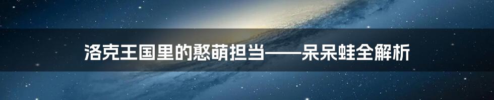 洛克王国里的憨萌担当——呆呆蛙全解析