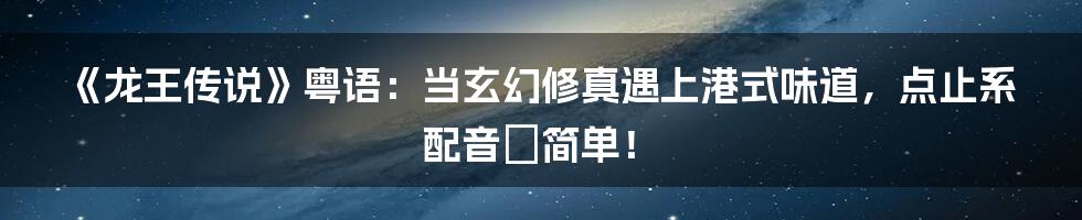 《龙王传说》粤语:当玄幻修真遇上港式味道,点止系配音咁简单!