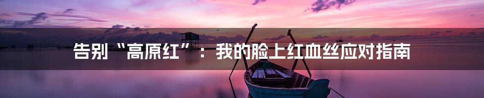 告别“高原红”:我的脸上红血丝应对指南