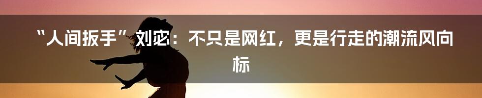 “人间扳手”刘宓:不只是网红,更是行走的潮流风向标