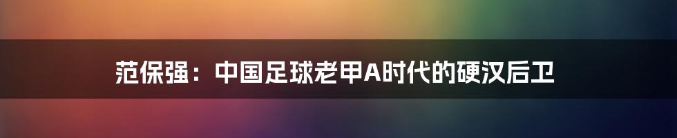 范保强:中国足球老甲A时代的硬汉后卫