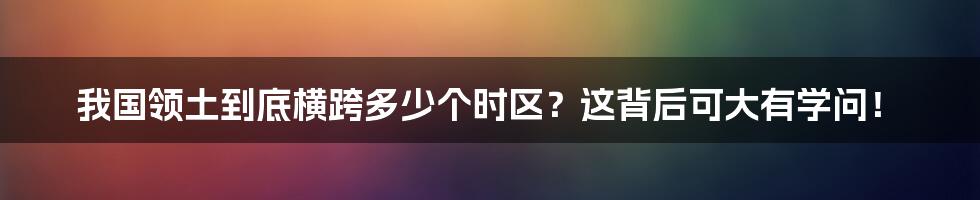 我国领土到底横跨多少个时区?这背后可大有学问!