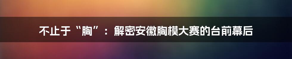 不止于“胸”:解密安徽胸模大赛的台前幕后