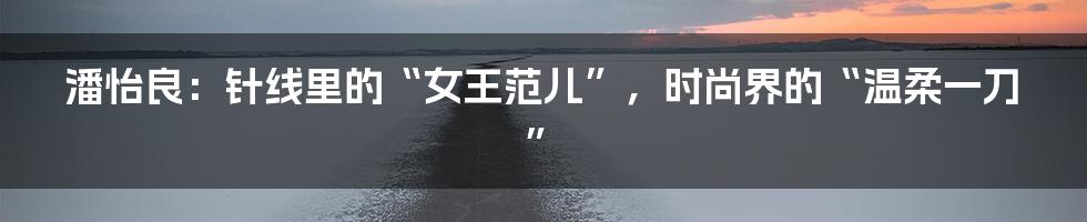 潘怡良:针线里的“女王范儿”,时尚界的“温柔一刀”