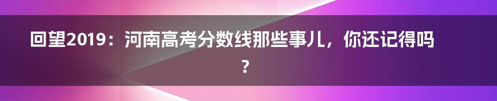 回望2019:河南高考分数线那些事儿,你还记得吗?